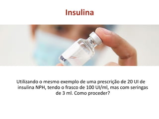 Insulina
Utilizando o mesmo exemplo de uma prescrição de 20 UI de
insulina NPH, tendo o frasco de 100 UI/ml, mas com seringas
de 3 ml. Como proceder?
 