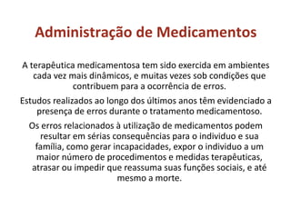 Administração de Medicamentos
A terapêutica medicamentosa tem sido exercida em ambientes
cada vez mais dinâmicos, e muitas vezes sob condições que
contribuem para a ocorrência de erros.
Estudos realizados ao longo dos últimos anos têm evidenciado a
presença de erros durante o tratamento medicamentoso.
Os erros relacionados à utilização de medicamentos podem
resultar em sérias consequências para o individuo e sua
família, como gerar incapacidades, expor o individuo a um
maior número de procedimentos e medidas terapêuticas,
atrasar ou impedir que reassuma suas funções sociais, e até
mesmo a morte.
 