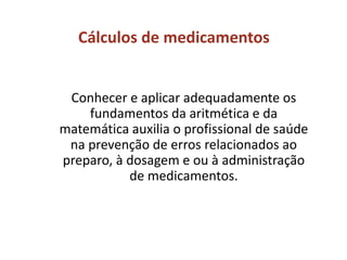 Cálculos de medicamentos
Conhecer e aplicar adequadamente os
fundamentos da aritmética e da
matemática auxilia o profissional de saúde
na prevenção de erros relacionados ao
preparo, à dosagem e ou à administração
de medicamentos.
 
