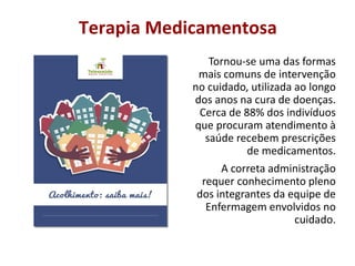 Terapia Medicamentosa
Tornou-se uma das formas
mais comuns de intervenção
no cuidado, utilizada ao longo
dos anos na cura de doenças.
Cerca de 88% dos indivíduos
que procuram atendimento à
saúde recebem prescrições
de medicamentos.
A correta administração
requer conhecimento pleno
dos integrantes da equipe de
Enfermagem envolvidos no
cuidado.
 
