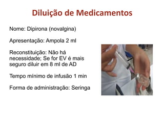 Nome: Dipirona (novalgina)
Apresentação: Ampola 2 ml
Reconstituição: Não há
necessidade; Se for EV é mais
seguro diluir em 8 ml de AD
Tempo mínimo de infusão 1 min
Forma de administração: Seringa
Diluição de Medicamentos
 