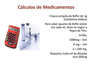 Cálculos de Medicamentos
Frasco-ampola de Keflin de 1g
(Cefalotina Sódica)
Para saber quanto de Keflin existe
em cada ml, deve-se seguir a
Regra de Três.
Então,
1000mg – 5ml
X mg – 1ml
x = 200 mg.
Resposta: Cada ml da diluição
terá 200mg
 