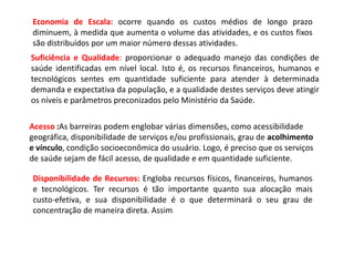 Suficiência e Qualidade: proporcionar o adequado manejo das condições de
saúde identificadas em nível local. Isto é, os recursos financeiros, humanos e
tecnológicos sentes em quantidade suficiente para atender à determinada
demanda e expectativa da população, e a qualidade destes serviços deve atingir
os níveis e parâmetros preconizados pelo Ministério da Saúde.
Acesso :As barreiras podem englobar várias dimensões, como acessibilidade
geográfica, disponibilidade de serviços e/ou profissionais, grau de acolhimento
e vínculo, condição socioeconômica do usuário. Logo, é preciso que os serviços
de saúde sejam de fácil acesso, de qualidade e em quantidade suficiente.
Disponibilidade de Recursos: Engloba recursos físicos, financeiros, humanos
e tecnológicos. Ter recursos é tão importante quanto sua alocação mais
custo-efetiva, e sua disponibilidade é o que determinará o seu grau de
concentração de maneira direta. Assim
Economia de Escala: ocorre quando os custos médios de longo prazo
diminuem, à medida que aumenta o volume das atividades, e os custos fixos
são distribuídos por um maior número dessas atividades.
 
