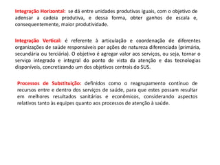 Integração Horizontal: se dá entre unidades produtivas iguais, com o objetivo de
adensar a cadeia produtiva, e dessa forma, obter ganhos de escala e,
consequentemente, maior produtividade.
Integração Vertical: é referente à articulação e coordenação de diferentes
organizações de saúde responsáveis por ações de natureza diferenciada (primária,
secundária ou terciária). O objetivo é agregar valor aos serviços, ou seja, tornar o
serviço integrado e integral do ponto de vista da atenção e das tecnologias
disponíveis, concretizando um dos objetivos centrais do SUS.
Processos de Substituição: definidos como o reagrupamento contínuo de
recursos entre e dentro dos serviços de saúde, para que estes possam resultar
em melhores resultados sanitários e econômicos, considerando aspectos
relativos tanto às equipes quanto aos processos de atenção à saúde.
 