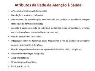 Atributos da Rede de Atenção à Saúde:
• APS como primeiro nível de atenção;
• População e territórios definidos;
• Mecanismos de coordenação, continuidade do cuidado e assistência integral
fornecidos de forma continuada;
• Atenção à saúde centrada no indivíduo, na família e nas comunidades, levando
em consideração as particularidades de cada um;
• Gestão baseada em resultados;
• Integração entre os diferentes entes federativos a fim de atingir um propósito
comum; (pactos interfederativo);
• Gestão integrada dos sistemas de apoio administrativo, clínico e logístico;
• Sistema de informação integrado;
• Ação intersetorial;
• Financiamento tripartite e;
• Participação social;
 