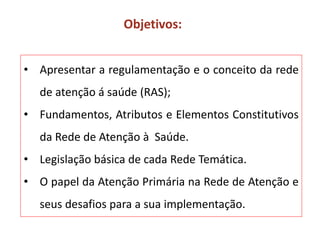 • Apresentar a regulamentação e o conceito da rede
de atenção á saúde (RAS);
• Fundamentos, Atributos e Elementos Constitutivos
da Rede de Atenção à Saúde.
• Legislação básica de cada Rede Temática.
• O papel da Atenção Primária na Rede de Atenção e
seus desafios para a sua implementação.
Objetivos:
 