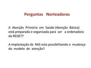 Perguntas Norteadoras
A Atenção Primária em Saúde (Atenção Básica)
está preparada e organizada para ser a ordenadora
da REDE??
A implantação da RAS esta possibilitando a mudança
do modelo de atenção?
 