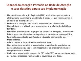 O papel da Atenção Primária na Rede de Atenção
e seus desafios para a sua implementação
- Elaborar Planos de ação Regionais (PAR) mais vivos que impactem
efetivamente na melhoria da atenção à saúde e que visem apenas o
aumento do financiamento.
- Fortalecer a atenção básica como coordenadora do cuidado;
- Que o Estado e o MS voltem a protagonizar a implantação da RAS no
território;
- Estimular e reestruturar os grupos de condução na região , município e
Estado para que eles sejam protagonistas e dotá-los de apoio político;
- Formação, capacitação qualificação e educação permanente dos
trabalhadores.
- Criar a cultura e de prática de trabalho em Rede.
- Que sejam incorporados a os contratos o papel deste prestador na
operacionalização da rede, com mecanismos de monitoramento do
cumprimento das metas.
- Melhorar a capacidade gestoras da SES e das SMS para o monitoramento
de todo os processos, melhorando a governança da Rede.
 
