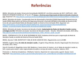 Referências
BRASIL. Ministério da Saúde. Portaria de Consolidação GM/MS Nº 3, de 28 de setembro de 2017. CAPÍTULO I - DAS
REDES DE ATENÇÃO À SAÚDE (art. 2º ao art. 3º) Anexo I Diretrizes para Organização da Rede de Atenção à Saúde do
SUS. Disponível em; http://bvsms.saude.gov.br/bvs/saudelegis/gm/2017/MatrizesConsolidacao/Matriz-3-Redes.html
BRASIL, Ministério da Saúde - Coordenação Geral de Alimentação e Nutrição (CGAN) Organização Panamericana da
Saúde (OPAS) Observatório de Políticas de Segurança Alimentar e Nutrição (OPSAN) Universidade de Brasília (UnB)
Curso de auto aprendizado Redes de Atenção à Saúde no Sistema Único de Saúde 2012. disponível em:
https://edisciplinas.usp.br/pluginfile.php/4175045/mod_resource/content/1/Apostila%20MS%20-
%20RAS_curso%20completo-Módulo%202-APS%20nas%20RAS%20-%20Pg
BRASIL. Ministério da Saúde. Secretaria de Atenção à Saúde. Implantação das Redes de Atenção à Saúde e outras
estratégias da SAS / Ministério da Saúde. Secretaria de Atenção à Saúde. – Brasília : Ministério da Saúde, 2014.160 p.
http://bvsms.saude.gov.br/bvs/publicacoes/implantacao_redes_atencao_saude_sas.pdf
BRASIL.. PORTARIA Nº 4.279, DE 30 DE DEZEMBRO DE 2010. Estabelece diretrizes para a organização da Rede de
Atenção à Saúde no âmbito do Sistema Único de Saúde (SUS).
BRASIL. Decreto 7.508. DECRETO Nº 7.508, DE 28 DE JUNHO DE 2011. Regulamenta a Lei no 8.080.
MENDES, Eugênio Vilaça As redes de atenção à saúde. / Eugênio Vilaça Mendes. Brasília: Organização Pan-Americana
da Saúde, 2011. 549 p.
Silva SF, Carvalho G, Magalhães Júnior HM, Medeiros J, Souto Júnior JV, Santos L, et al. Redes de atenção à saúde no
SUS: o pacto pela saúde e redes regionalizadas de ações e serviços de saúde. Campinas: Saberes; 2011.
Protocolos e diretrizes terapêuticas : SES/Santa Catarina disponível em: www.saude.sc.gov.br Acesso ícone
Regulação. http://portalses.saude.sc.gov.br/index.php?option=com_content&view=article&id=3507&Itemid=544
 