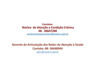 Contatos:
Núcleo de Atenção a Condição Crônica
48- 36647280
nucleocondicoescronicas@saude.sc.gov.br
Gerente de Articulação das Redes de Atenção à Saúde
Contato: 48- 36648944
gears@saude.sc.gov.br
 