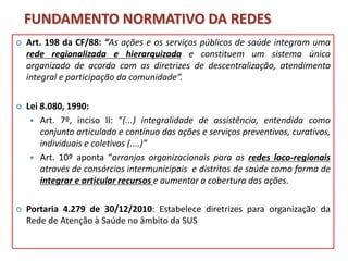 FUNDAMENTO NORMATIVO DA REDES
 Art. 198 da CF/88: “As ações e os serviços públicos de saúde integram uma
rede regionalizada e hierarquizada e constituem um sistema único
organizado de acordo com as diretrizes de descentralização, atendimento
integral e participação da comunidade”.
 Lei 8.080, 1990:
 Art. 7º, inciso II: “(...) integralidade de assistência, entendida como
conjunto articulado e contínuo das ações e serviços preventivos, curativos,
individuais e coletivos (....)”
 Art. 10º aponta “arranjos organizacionais para as redes loco-regionais
através de consórcios intermunicipais e distritos de saúde como forma de
integrar e articular recursos e aumentar a cobertura das ações.
 Portaria 4.279 de 30/12/2010: Estabelece diretrizes para organização da
Rede de Atenção à Saúde no âmbito da SUS
 