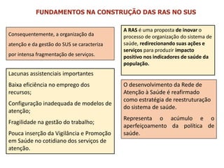 Consequentemente, a organização da
atenção e da gestão do SUS se caracteriza
por intensa fragmentação de serviços.
Lacunas assistenciais importantes
Baixa eficiência no emprego dos
recursos;
Configuração inadequada de modelos de
atenção;
Fragilidade na gestão do trabalho;
Pouca inserção da Vigilância e Promoção
em Saúde no cotidiano dos serviços de
atenção.
A RAS é uma proposta de inovar o
processo de organização do sistema de
saúde, redirecionando suas ações e
serviços para produzir impacto
positivo nos indicadores de saúde da
população.
O desenvolvimento da Rede de
Atenção à Saúde é reafirmado
como estratégia de reestruturação
do sistema de saúde.
Representa o acúmulo e o
aperfeiçoamento da política de
saúde.
FUNDAMENTOS NA CONSTRUÇÃO DAS RAS NO SUS
 