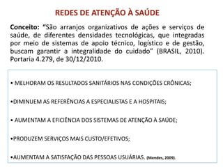 REDES DE ATENÇÃO À SAÚDE
Conceito: “São arranjos organizativos de ações e serviços de
saúde, de diferentes densidades tecnológicas, que integradas
por meio de sistemas de apoio técnico, logístico e de gestão,
buscam garantir a integralidade do cuidado” (BRASIL, 2010).
Portaria 4.279, de 30/12/2010.
• MELHORAM OS RESULTADOS SANITÁRIOS NAS CONDIÇÕES CRÔNICAS;
•DIMINUEM AS REFERÊNCIAS A ESPECIALISTAS E A HOSPITAIS;
• AUMENTAM A EFICIÊNCIA DOS SISTEMAS DE ATENÇÃO À SAÚDE;
•PRODUZEM SERVIÇOS MAIS CUSTO/EFETIVOS;
•AUMENTAM A SATISFAÇÃO DAS PESSOAS USUÁRIAS. (Mendes, 2009).
 