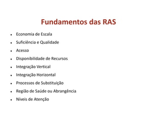 Fundamentos das RAS
 Economia de Escala
 Suficiência e Qualidade
 Acesso
 Disponibilidade de Recursos
 Integração Vertical
 Integração Horizontal
 Processos de Substituição
 Região de Saúde ou Abrangência
 Níveis de Atenção
 