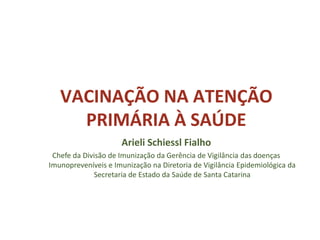 VACINAÇÃO NA ATENÇÃO
PRIMÁRIA À SAÚDE
Arieli Schiessl Fialho
Chefe da Divisão de Imunização da Gerência de Vigilância das doenças
Imunopreveníveis e Imunização na Diretoria de Vigilância Epidemiológica da
Secretaria de Estado da Saúde de Santa Catarina
 