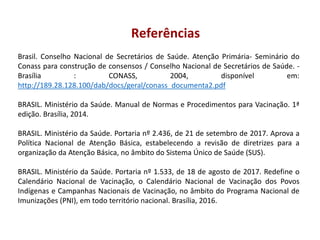 Referências
Brasil. Conselho Nacional de Secretários de Saúde. Atenção Primária- Seminário do
Conass para construção de consensos / Conselho Nacional de Secretários de Saúde. -
Brasília : CONASS, 2004, disponível em:
http://189.28.128.100/dab/docs/geral/conass_documenta2.pdf
BRASIL. Ministério da Saúde. Manual de Normas e Procedimentos para Vacinação. 1ª
edição. Brasília, 2014.
BRASIL. Ministério da Saúde. Portaria nº 2.436, de 21 de setembro de 2017. Aprova a
Política Nacional de Atenção Básica, estabelecendo a revisão de diretrizes para a
organização da Atenção Básica, no âmbito do Sistema Único de Saúde (SUS).
BRASIL. Ministério da Saúde. Portaria nº 1.533, de 18 de agosto de 2017. Redefine o
Calendário Nacional de Vacinação, o Calendário Nacional de Vacinação dos Povos
Indígenas e Campanhas Nacionais de Vacinação, no âmbito do Programa Nacional de
Imunizações (PNI), em todo território nacional. Brasília, 2016.
 