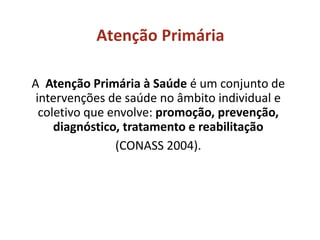 Atenção Primária
A Atenção Primária à Saúde é um conjunto de
intervenções de saúde no âmbito individual e
coletivo que envolve: promoção, prevenção,
diagnóstico, tratamento e reabilitação
(CONASS 2004).
 