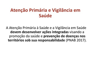 Atenção Primária e Vigilância em
Saúde
A Atenção Primária à Saúde e a Vigilância em Saúde
devem desenvolver ações integradas visando a
promoção da saúde e prevenção de doenças nos
territórios sob sua responsabilidade (PNAB 2017).
 