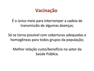 Vacinação
É o único meio para interromper a cadeia de
transmissão de algumas doenças;
Só se torna possível com coberturas adequadas e
homogêneas para todos grupos da população;
Melhor relação custo/benefício no setor da
Saúde Pública.
 