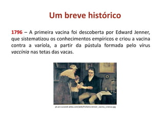 Um breve histórico
1796 – A primeira vacina foi descoberta por Edward Jenner,
que sistematizou os conhecimentos empíricos e criou a vacina
contra a varíola, a partir da pústula formada pelo vírus
vaccínia nas tetas das vacas.
pt.ars-curandi.wikia.com/wiki/Ficheiro:Jenner_vacina_crianca.jpg
 