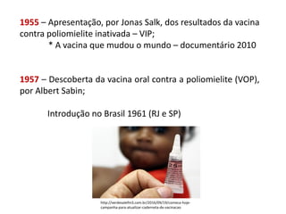 1955 – Apresentação, por Jonas Salk, dos resultados da vacina
contra poliomielite inativada – VIP;
* A vacina que mudou o mundo – documentário 2010
1957 – Descoberta da vacina oral contra a poliomielite (VOP),
por Albert Sabin;
Introdução no Brasil 1961 (RJ e SP)
http://verdevalefm3.com.br/2016/09/19/comeca-hoje-
campanha-para-atualizar-caderneta-de-vacinacao
 