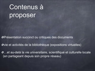 Contenus à
proposer
Présentation succinct ou critiques des documents
vie et activités de la bibliothèque (expositions virtuelles)
…et au-delà la vie universitaire, scientifique et culturelle locale
(en partageant depuis son propre réseau)
 