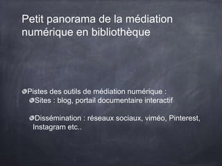 Petit panorama de la médiation
numérique en bibliothèque
Pistes des outils de médiation numérique :
Sites : blog, portail documentaire interactif
Dissémination : réseaux sociaux, viméo, Pinterest,
Instagram etc..
 