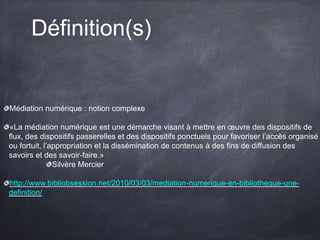 Définition(s)
Médiation numérique : notion complexe
«La médiation numérique est une démarche visant à mettre en œuvre des dispositifs de
flux, des dispositifs passerelles et des dispositifs ponctuels pour favoriser l’accès organisé
ou fortuit, l’appropriation et la dissémination de contenus à des fins de diffusion des
savoirs et des savoir-faire.»
Silvère Mercier
http://www.bibliobsession.net/2010/03/03/mediation-numerique-en-bibliotheque-une-
definition/
 