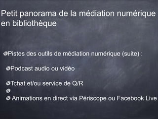Petit panorama de la médiation numérique
en bibliothèque
Pistes des outils de médiation numérique (suite) :
Podcast audio ou vidéo
Tchat et/ou service de Q/R
Animations en direct via Périscope ou Facebook Live
 