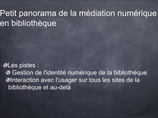 Petit panorama de la médiation numérique
en bibliothèque
Les pistes :
Gestion de l'identité numérique de la bibliothèque
Interaction avec l'usager sur tous les sites de la
bibliothèque et au-delà
 