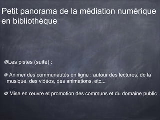 Petit panorama de la médiation numérique
en bibliothèque
Les pistes (suite) :
Animer des communautés en ligne : autour des lectures, de la
musique, des vidéos, des animations, etc...
Mise en œuvre et promotion des communs et du domaine public
 