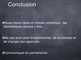 Conclusion
Nous vivons dans un monde numérique : les
bibliothèques doivent y être
Ne pas avoir peur d’expérimenter, de se tromper et
de changer son approche
Communiquer en permanence
 