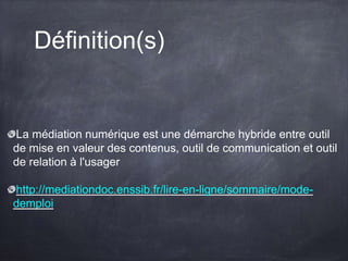 Définition(s)
La médiation numérique est une démarche hybride entre outil
de mise en valeur des contenus, outil de communication et outil
de relation à l'usager
http://mediationdoc.enssib.fr/lire-en-ligne/sommaire/mode-
demploi
 