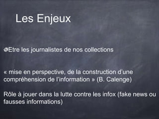 Les Enjeux
Etre les journalistes de nos collections
« mise en perspective, de la construction d’une
compréhension de l’information » (B. Calenge)
Rôle à jouer dans la lutte contre les infox (fake news ou
fausses informations)
 