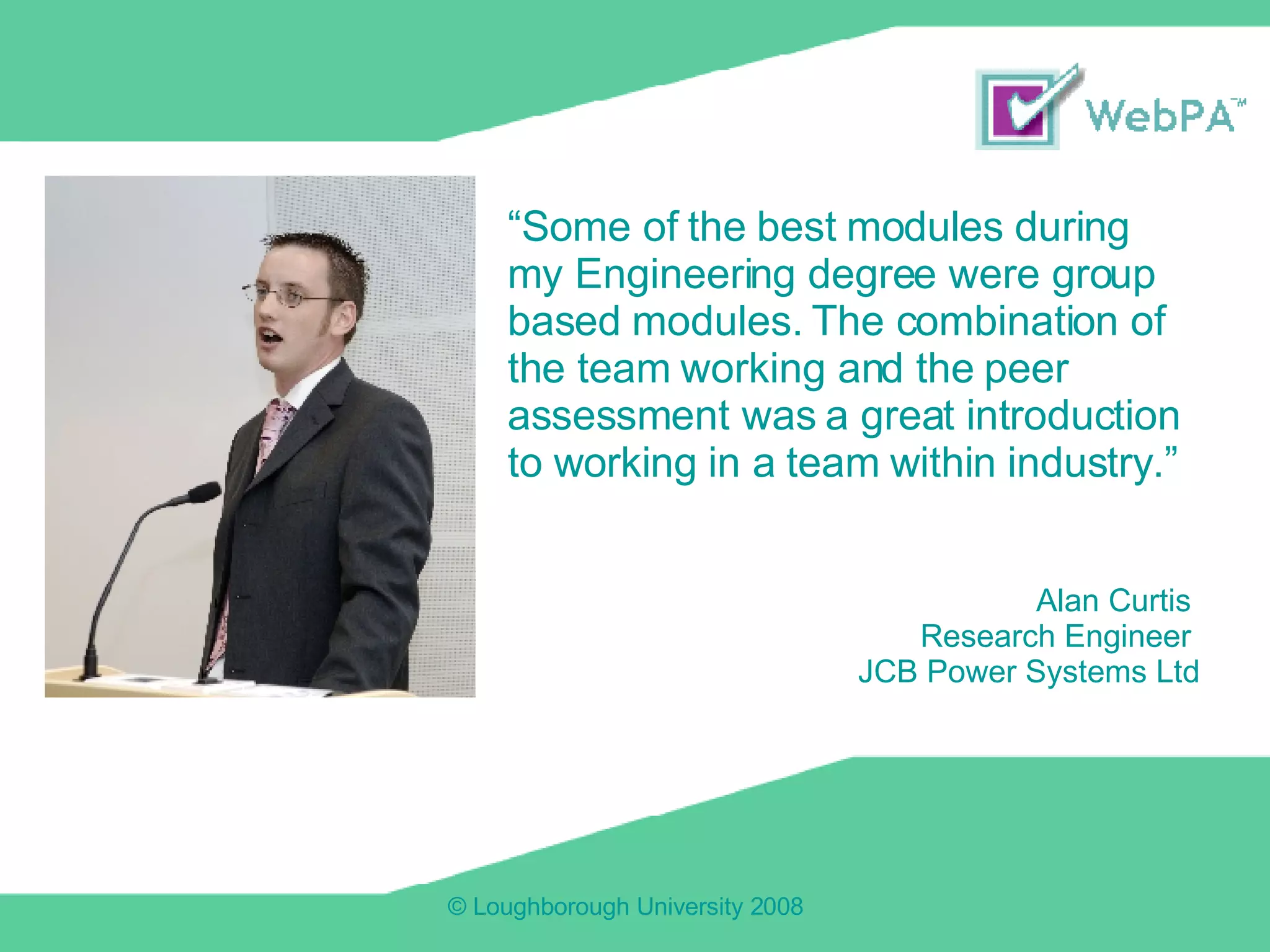 “ Some of the best modules during my Engineering degree were group based modules. The combination of the team working and the peer assessment was a great introduction to working in a team within industry.” Alan Curtis  Research Engineer  JCB Power Systems Ltd 