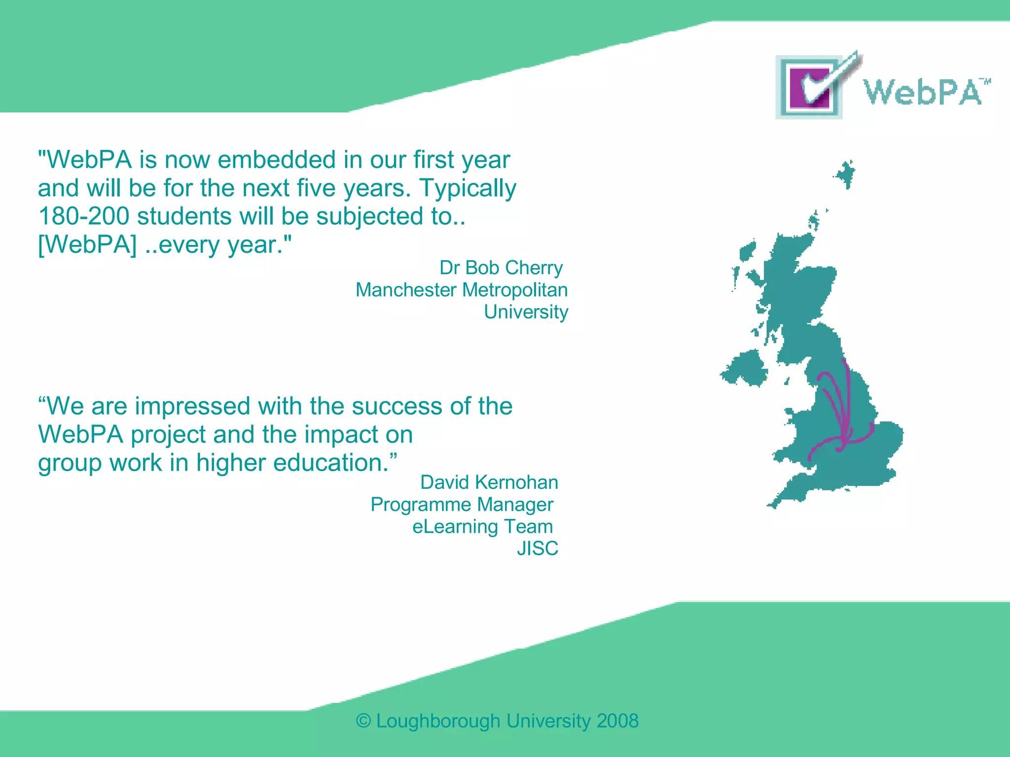 "WebPA is now embedded in our first year and will be for the next five years. Typically 180-200 students will be subjected to.. [WebPA] ..every year." Dr Bob Cherry  Manchester Metropolitan University “ We are impressed with the success of the  WebPA project and the impact on  group work in higher education.” David Kernohan Programme Manager  eLearning Team  JISC 
