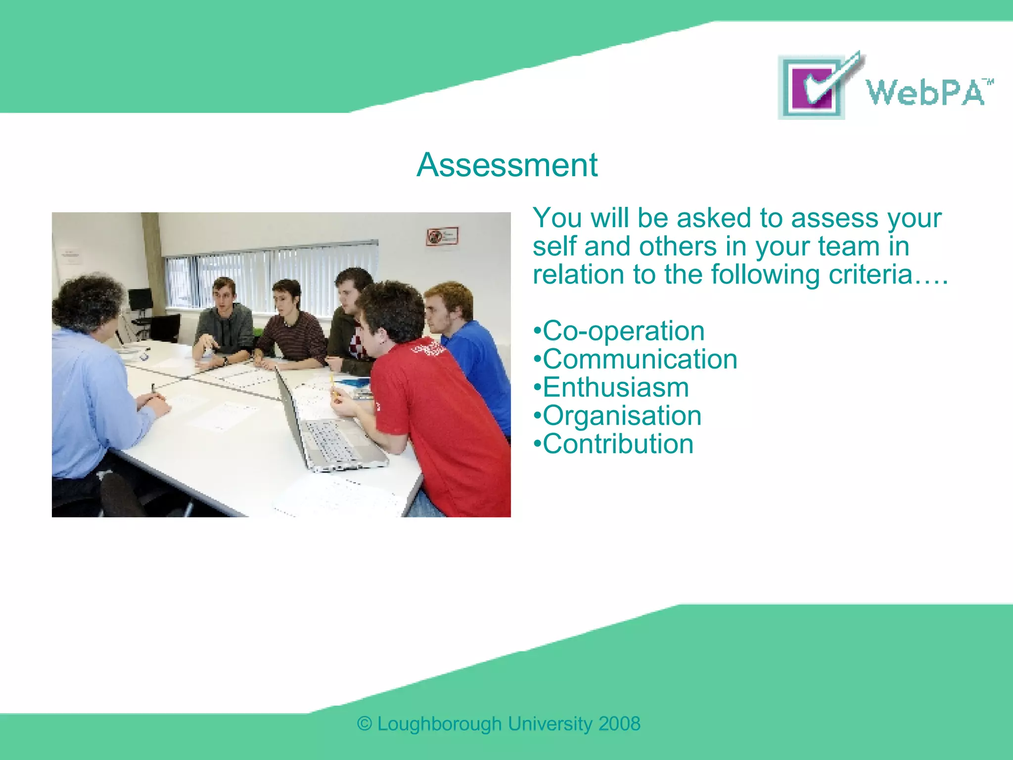 You will be asked to assess your self and others in your team in relation to the following criteria…. Co-operation Communication Enthusiasm Organisation Contribution Assessment 