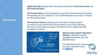 Encryption
Digital security needs to take into account two factors: the human factor and
the technical factor.
The human factor is about designing an app that remains secure throughout
its everyday use. For example, If you accidentally leave door open. It should
be with springs closer.
The technical factor protecting your information using encryption
Encryption of your stored data and encryption of your entry password
We must use the latest encryption techniques and the highest possible
encryption standards.
Advanced Encryption Standard –
256 bits: sufficient to protect
classified information up to the
SECRET level.
To authenticate main entry password
we uses a standard known
as PBKDF2
 