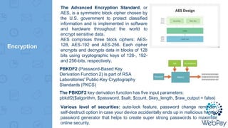 Encryption
The PBKDF2 key derivation function has five input parameters:
pbkdf2($algorithm, $password, $salt, $count, $key_length, $raw_output = false)
The Advanced Encryption Standard, or
AES, is a symmetric block cipher chosen by
the U.S. government to protect classified
information and is implemented in software
and hardware throughout the world to
encrypt sensitive data.
AES comprises three block ciphers: AES-
128, AES-192 and AES-256. Each cipher
encrypts and decrypts data in blocks of 128
bits using cryptographic keys of 128-, 192-
and 256-bits, respectively.
PBKDF2 (Password-Based Key
Derivation Function 2) is part of RSA
Laboratories' Public-Key Cryptography
Standards (PKCS)
Various level of securities: auto-lock feature, password change reminder,
self-destruct option in case your device accidentally ends up in malicious hands,
password generator that helps to create super strong passwords to maximise
online security.
 