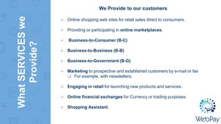 WhatSERVICESwe
Provide?
We Provide to our customers
 Online shopping web sites for retail sales direct to consumers.
 Providing or participating in online marketplaces,
 Business-to-Consumer (B-C)
 Business-to-Business (B-B)
 Business-to-Government (B-G)
 Marketing to prospective and established customers by e-mail or fax
 For example, with newsletters.
 Engaging in retail for launching new products and services.
 Online financial exchanges for Currency or trading purposes.
 Shopping Assistant.
 