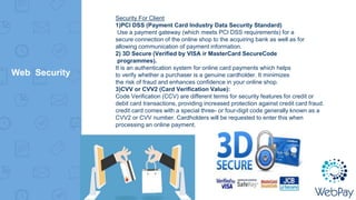 Web Security
Security For Client
1)PCI DSS (Payment Card Industry Data Security Standard)
Use a payment gateway (which meets PCI DSS requirements) for a
secure connection of the online shop to the acquiring bank as well as for
allowing communication of payment information.
2) 3D Secure (Verified by VISA ir MasterCard SecureCode
programmes).
It is an authentication system for online card payments which helps
to verify whether a purchaser is a genuine cardholder. It minimizes
the risk of fraud and enhances confidence in your online shop.
3)CVV or CVV2 (Card Verification Value):
Code Verification (CCV) are different terms for security features for credit or
debit card transactions, providing increased protection against credit card fraud.
credit card comes with a special three- or four-digit code generally known as a
CVV2 or CVV number. Cardholders will be requested to enter this when
processing an online payment.
 