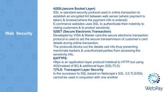 Web Security
4)SSL(secure Socket Layer)
SSL is standard security protocol used in online transaction to
establish an encypted linl between web server (where payment is
taken) & browser(where the payment info is entered)
E-commerce websites uses SSL to authenticate their indetnity to
visting customers & to protect sensitivity
5)SET (Secure Electronic Transaction)
Developed by VISA & Master card,the secure electronic transaction
protocol is used to aid the secure transammison of customer’s card
details during online transaction.
The protocols blocks out the details cad info,thus preventing
merchnats,hackers & unauthorized parties from accessing the
sensitivity info.
6)HTTPS:
Https is an application layer protocol indetical to HTTP,but using
443(instead of 80) & additional layer (SSL/TLS)
7)TLS: Transaport Layer Security
Is the successor to SSL,based on Netscape’s SSL 3.0.TLS/SSL
cannot be used in conjustion with one another
 