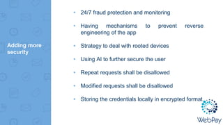 Adding more
security
▸ 24/7 fraud protection and monitoring
▸ Having mechanisms to prevent reverse
engineering of the app
▸ Strategy to deal with rooted devices
▸ Using AI to further secure the user
▸ Repeat requests shall be disallowed
▸ Modified requests shall be disallowed
▸ Storing the credentials locally in encrypted format
 