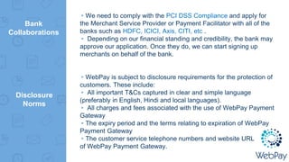 Bank
Collaborations
▸We need to comply with the PCI DSS Compliance and apply for
the Merchant Service Provider or Payment Facilitator with all of the
banks such as HDFC, ICICI, Axis, CITI, etc .
▸ Depending on our financial standing and credibility, the bank may
approve our application. Once they do, we can start signing up
merchants on behalf of the bank.
▸WebPay is subject to disclosure requirements for the protection of
customers. These include:
▸ All important T&Cs captured in clear and simple language
(preferably in English, Hindi and local languages).
▸ All charges and fees associated with the use of WebPay Payment
Gateway
▸The expiry period and the terms relating to expiration of WebPay
Payment Gateway
▸The customer service telephone numbers and website URL
of WebPay Payment Gateway.
Disclosure
Norms
 