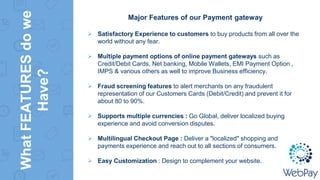WhatFEATURESdowe
Have?
Major Features of our Payment gateway
 Satisfactory Experience to customers to buy products from all over the
world without any fear.
 Multiple payment options of online payment gateways such as
Credit/Debit Cards, Net banking, Mobile Wallets, EMI Payment Option ,
IMPS & various others as well to improve Business efficiency.
 Fraud screening features to alert merchants on any fraudulent
representation of our Customers Cards (Debit/Credit) and prevent it for
about 80 to 90%.
 Supports multiple currencies : Go Global, deliver localized buying
experience and avoid conversion disputes.
 Multilingual Checkout Page : Deliver a "localized" shopping and
payments experience and reach out to all sections of consumers.
 Easy Customization : Design to complement your website.
 
