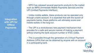Integration
with UPI for
Offline
Payments
▸NPCI has released several payments products to the market
such as IMPS (Immediate Mobile Payments Service) and the
UPI (Unified Payments Interface).
▸Unlike mobile wallets, these products can be operated only
through a bank account. It is expected that with the launch of
payments banks, these platforms will ultimately score over
mobile wallets in the long run.
▸The UPI is a revolutionary new payment mechanism that
provides for a safe and secure manner of making a payment
without sharing the bank account number or IFSC codes.
▸This is possible through the generation of a Virtual Payment
Address (VPA) that can be obtained by anyone with an account
in a participating bank.
 