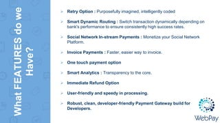 WhatFEATURESdowe
Have?
 Retry Option : Purposefully imagined, intelligently coded
 Smart Dynamic Routing : Switch transaction dynamically depending on
bank's performance to ensure consistently high success rates.
 Social Network In-stream Payments : Monetize your Social Network
Platform.
 Invoice Payments : Faster, easier way to invoice.
 One touch payment option
 Smart Analytics : Transparency to the core.
 Immediate Refund Option
 User-friendly and speedy in processing.
 Robust, clean, developer-friendly Payment Gateway build for
Developers.
 