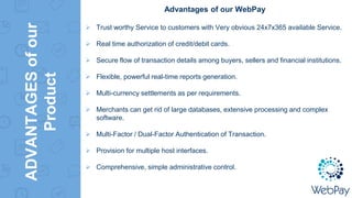 ADVANTAGESofour
Product
Advantages of our WebPay
 Trust worthy Service to customers with Very obvious 24x7x365 available Service.
 Real time authorization of credit/debit cards.
 Secure flow of transaction details among buyers, sellers and financial institutions.
 Flexible, powerful real-time reports generation.
 Multi-currency settlements as per requirements.
 Merchants can get rid of large databases, extensive processing and complex
software.
 Multi-Factor / Dual-Factor Authentication of Transaction.
 Provision for multiple host interfaces.
 Comprehensive, simple administrative control.
 