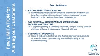 FewLIMITATIONfor
AlertingourCustomers
Few Limitations
 RISK ON SENSITIVE INFORMATION
 Payment gateway deals with customers’ information and hence will
have files on all sensitive customers’ data—- customers’ names,
banks accounts, credit card numbers, passwords,etc.
 ANY TECHNICAL GLITCH CAN TAKE CONSIDERABLE
TROUBLESHOOTING TIME
 A payment gateway is ultimately a software, and just like any piece of
computer software, it can go awry (Crooked) at times.
 CUSTOMERS’ UNEASINESS
 Fraud is widespread in the Net and this fact scares most customers
as a results some customers may fear and feel uneasy to use
Payment Gateway.
 