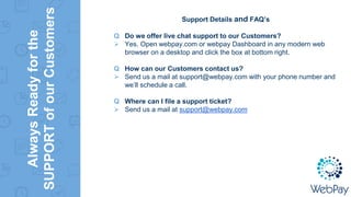 AlwaysReadyforthe
SUPPORTofourCustomers
Support Details and FAQ’s
Q Do we offer live chat support to our Customers?
 Yes. Open webpay.com or webpay Dashboard in any modern web
browser on a desktop and click the box at bottom right.
Q How can our Customers contact us?
 Send us a mail at support@webpay.com with your phone number and
we’ll schedule a call.
Q Where can I file a support ticket?
 Send us a mail at support@webpay.com
 